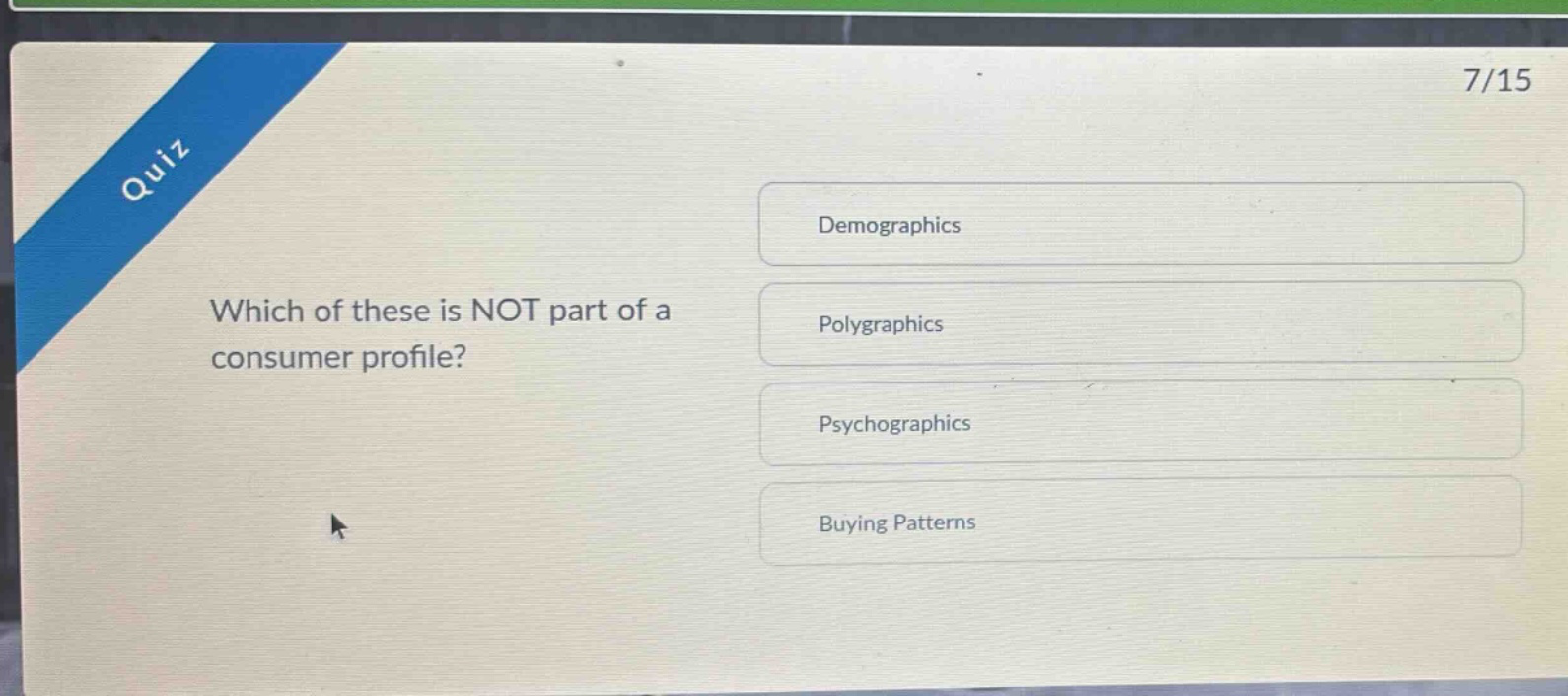 quiz\n7/15\nwhich of these is not part of a consumer profile?\ndemographics\npolygraphics\npsychographics\nbuying patterns