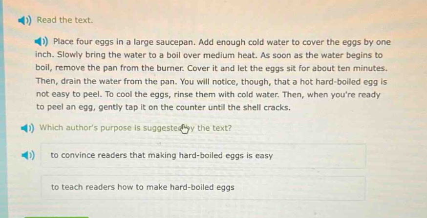 read the text.\nplace four eggs in a large saucepan. add enough cold water to cover the eggs by one inch. slowly bring the water to a boil over medium heat. as soon as the water begins to boil, remove the pan from the burner. cover it and let the eggs sit for about ten minutes. then, drain the water from the pan. you will notice, though, that a hot hard - boiled egg is not easy to peel. to cool the eggs, rinse them with cold water. then, when youre ready to peel an egg, gently tap it on the counter until the shell cracks.\nwhich authors purpose is suggested by the text?\nto convince readers that making hard - boiled eggs is easy\nto teach readers how to make hard - boiled eggs