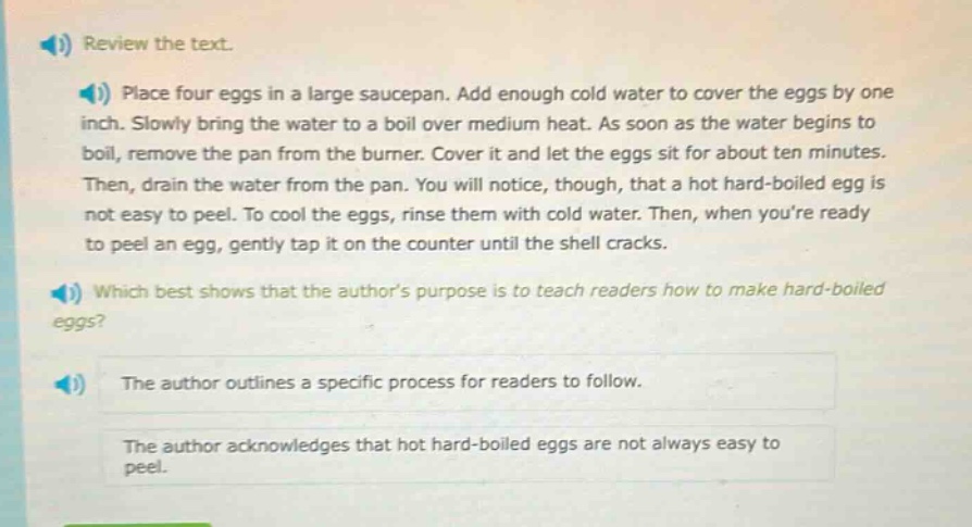 review the text.\nplace four eggs in a large saucepan. add enough cold water to cover the eggs by one inch. slowly bring the water to a boil over medium heat. as soon as the water begins to boil, remove the pan from the burner. cover it and let the eggs sit for about ten minutes. then, drain the water from the pan. you will notice, though, that a hot hard - boiled egg is not easy to peel. to cool the eggs, rinse them with cold water. then, when youre ready to peel an egg, gently tap it on the counter until the shell cracks.\nwhich best shows that the authors purpose is to teach readers how to make hard - boiled eggs?\nthe author outlines a specific process for readers to follow.\nthe author acknowledges that hot hard - boiled eggs are not always easy to peel.