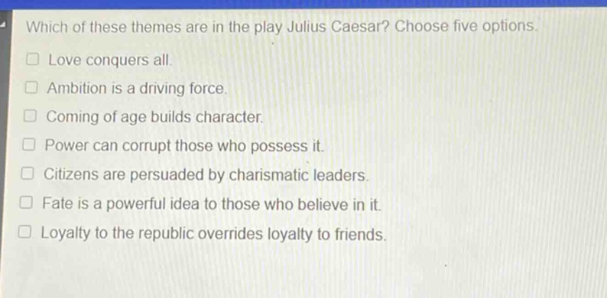 which of these themes are in the play julius caesar? choose five options.\nlove conquers all.\nambition is a driving force.\ncoming of age builds character.\npower can corrupt those who possess it.\ncitizens are persuaded by charismatic leaders.\nfate is a powerful idea to those who believe in it.\nloyalty to the republic overrides loyalty to friends.