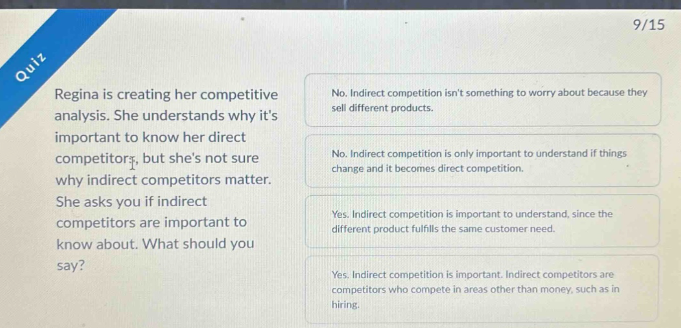 quiz\nregina is creating her competitive analysis. she understands why its important to know her direct competitors, but shes not sure why indirect competitors matter. she asks you if indirect competitors are important to know about. what should you say?\nno. indirect competition isnt something to worry about because they sell different products.\nno. indirect competition is only important to understand if things change and it becomes direct competition.\nyes. indirect competition is important to understand, since the different product fulfills the same customer need.\nyes. indirect competition is important. indirect competitors are competitors who compete in areas other than money, such as in hiring.