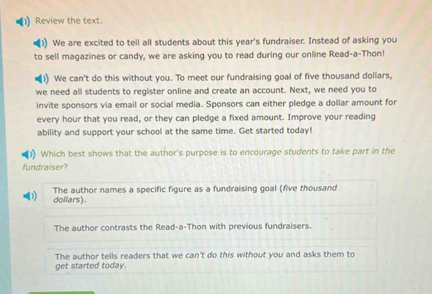 review the text.\nwe are excited to tell all students about this years fundraiser. instead of asking you to sell magazines or candy, we are asking you to read during our online read - a - thon!\nwe cant do this without you. to meet our fundraising goal of five thousand dollars, we need all students to register online and create an account. next, we need you to invite sponsors via email or social media. sponsors can either pledge a dollar amount for every hour that you read, or they can pledge a fixed amount. improve your reading ability and support your school at the same time. get started today!\nwhich best shows that the authors purpose is to encourage students to take part in the fundraiser?\nthe author names a specific figure as a fundraising goal (five thousand dollars).\nthe author contrasts the read - a - thon with previous fundraisers.\nthe author tells readers that we cant do this without you and asks them to get started today.