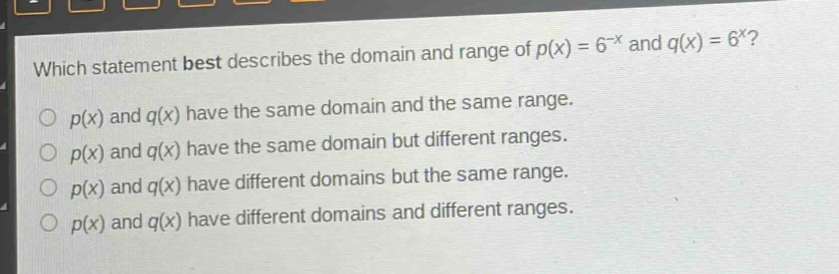 which statement best describes the domain and range of $p(x)=6^{-x}$ and $q(x)=6^{x}$?\n$p(x)$ and $q(x)$ have the same domain and the same range.\n$p(x)$ and $q(x)$ have the same domain but different ranges.\n$p(x)$ and $q(x)$ have different domains but the same range.\n$p(x)$ and $q(x)$ have different domains and different ranges.