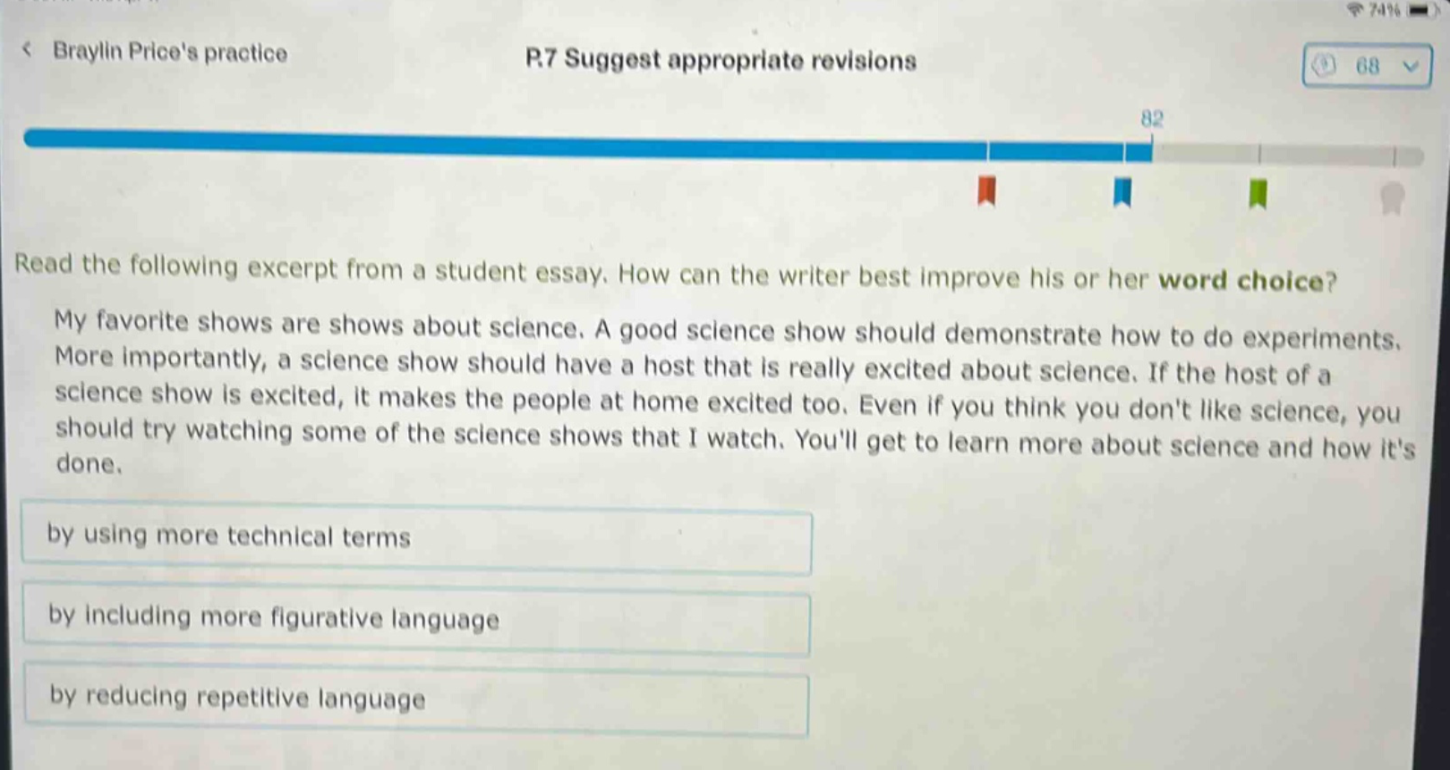 read the following excerpt from a student essay. how can the writer best improve his or her word choice? my favorite shows are shows about science. a good science show should demonstrate how to do experiments. more importantly, a science show should have a host that is really excited about science. if the host of a science show is excited, it makes the people at home excited too. even if you think you dont like science, you should try watching some of the science shows that i watch. youll get to learn more about science and how its done. by using more technical terms by including more figurative language by reducing repetitive language