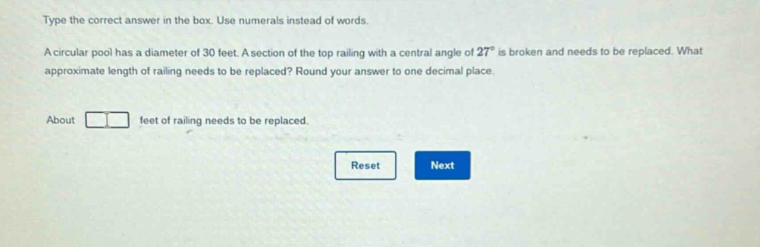 type the correct answer in the box. use numerals instead of words. a circular pool has a diameter of 30 feet. a section of the top railing with a central angle of 27° is broken and needs to be replaced. what approximate length of railing needs to be replaced? round your answer to one decimal place. about feet of railing needs to be replaced.