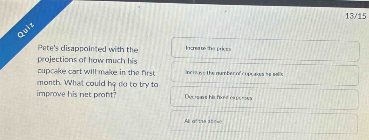 quiz\n13/15\npetes disappointed with the projections of how much his cupcake cart will make in the first month. what could he do to try to improve his net profit?\nincrease the prices\nincrease the number of cupcakes he sells\ndecrease his fixed expenses\nall of the above