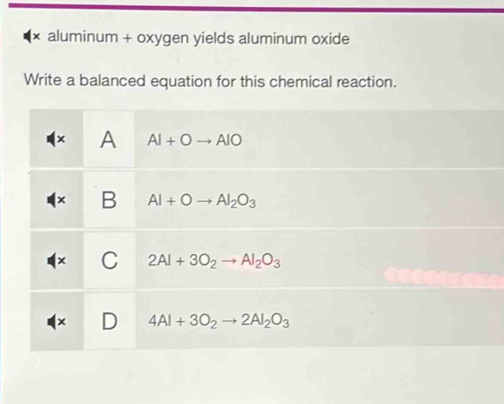 aluminum + oxygen yields aluminum oxide\nwrite a balanced equation for this chemical reaction.\na al + o → alo\nb al + o → al₂o₃\nc 2al + 3o₂ → al₂o₃\nd 4al + 3o₂ → 2al₂o₃