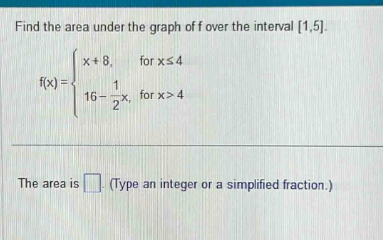 find the area under the graph of f over the interval 1,5.\n f(x)=\begin{cases}x + 8, &\text{for }xleq4\\16-\frac{1}{2}x, &\text{for }x > 4end{cases}\nthe area is (square). (type an integer or a simplified fraction.)