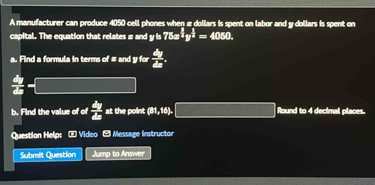 a manufacturer can produce 4050 cell phones when $x$ dollars is spent on labor and $y$ dollars is spent on capital. the equation that relates $x$ and $y$ is $75x^{\frac{3}{4}}y^{\frac{1}{4}} = 4050$.\na. find a formula in terms of $x$ and $y$ for $\frac{dy}{dx}$.\n$\frac{dy}{dx}=$\nb. find the value of of $\frac{dy}{dx}$ at the point $(81,16)$. round to 4 decimal places.\nquestion help: video message instructor\nsubmit question jump to answer