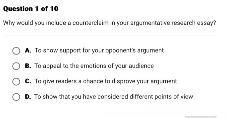 question 1 of 10\nwhy would you include a counter - claim in your argumentative research essay?\na. to show support for your opponents argument\nb. to appeal to the emotions of your audience\nc. to give readers a chance to disprove your argument\nd. to show that you have considered different points of view