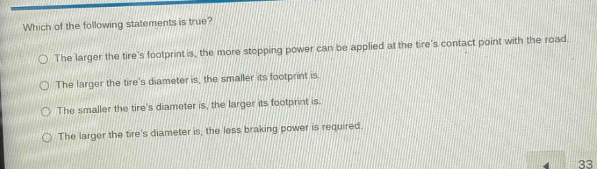 which of the following statements is true?\nthe larger the tires footprint is, the more stopping power can be applied at the tires contact point with the road.\nthe larger the tires diameter is, the smaller its footprint is.\nthe smaller the tires diameter is, the larger its footprint is.\nthe larger the tires diameter is, the less braking power is required.