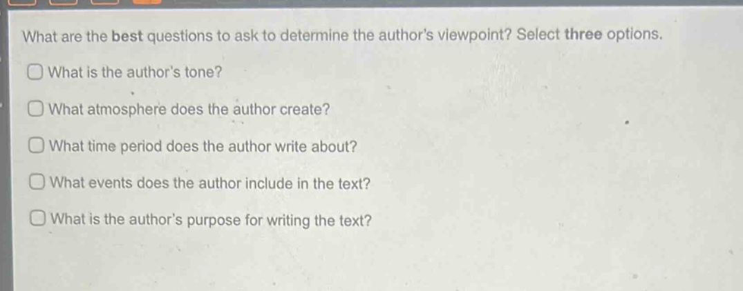 what are the best questions to ask to determine the authors viewpoint? select three options.\nwhat is the authors tone?\nwhat atmosphere does the author create?\nwhat time period does the author write about?\nwhat events does the author include in the text?\nwhat is the authors purpose for writing the text?