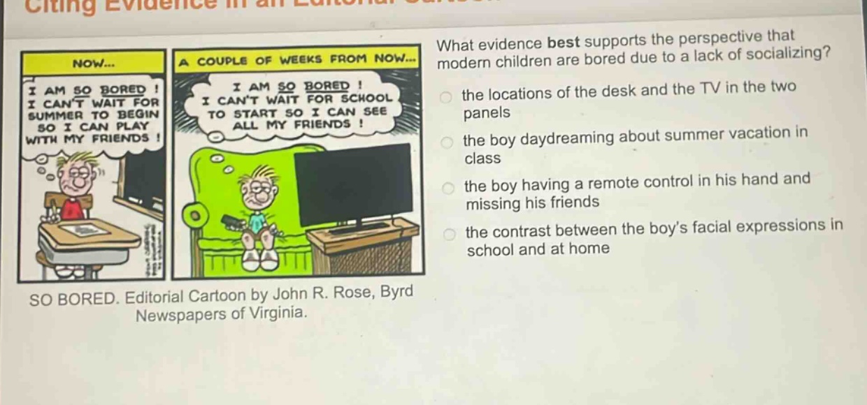 what evidence best supports the perspective that modern children are bored due to a lack of socializing? the locations of the desk and the tv in the two panels the boy daydreaming about summer vacation in class the boy having a remote control in his hand and missing his friends the contrast between the boy’s facial expressions in school and at home so bored. editorial cartoon by john r. rose, byrd newspapers of virginia.