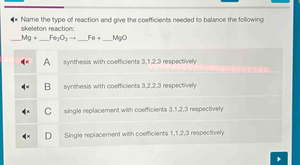 name the type of reaction and give the coefficients needed to balance the following skeleton reaction: __mg + __fe₂o₃ → __fe + __mgo\na synthesis with coefficients 3,1,2,3 respectively\nb synthesis with coefficients 3,2,2,3 respectively\nc single replacement with coefficients 3,1,2,3 respectively\nd single replacement with coefficients 1,1,2,3 respectively