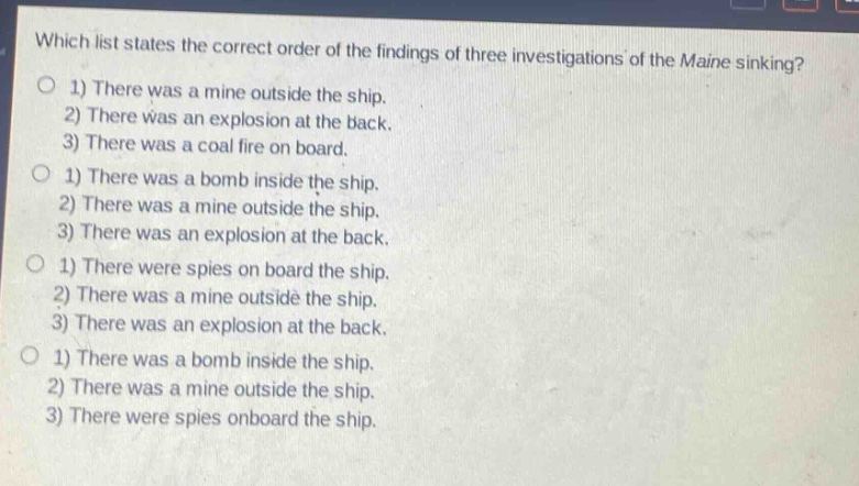 which list states the correct order of the findings of three investigations of the maine sinking?\n1) there was a mine outside the ship.\n2) there was an explosion at the back.\n3) there was a coal fire on board.\n1) there was a bomb inside the ship.\n2) there was a mine outside the ship.\n3) there was an explosion at the back.\n1) there were spies on board the ship.\n2) there was a mine outside the ship.\n3) there was an explosion at the back.\n1) there was a bomb inside the ship.\n2) there was a mine outside the ship.\n3) there were spies onboard the ship.