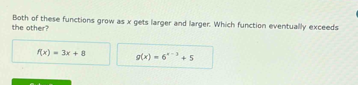 both of these functions grow as x gets larger and larger. which function eventually exceeds the other?\n$f(x)=3x + 8$\n$g(x)=6^{x - 3}+5$