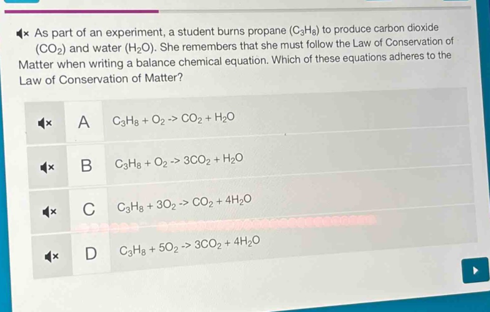 as part of an experiment, a student burns propane (c₃h₈) to produce carbon dioxide (co₂) and water (h₂o). she remembers that she must follow the law of conservation of matter when writing a balance chemical equation. which of these equations adheres to the law of conservation of matter? a c₃h₈ + o₂ -> co₂ + h₂o b c₃h₈ + o₂ -> 3co₂ + h₂o c c₃h₈ + 3o₂ -> co₂ + 4h₂o d c₃h₈ + 5o₂ -> 3co₂ + 4h₂o