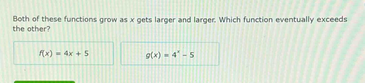 both of these functions grow as x gets larger and larger. which function eventually exceeds the other?\n$f(x)=4x + 5$\n$g(x)=4^{x}-5$