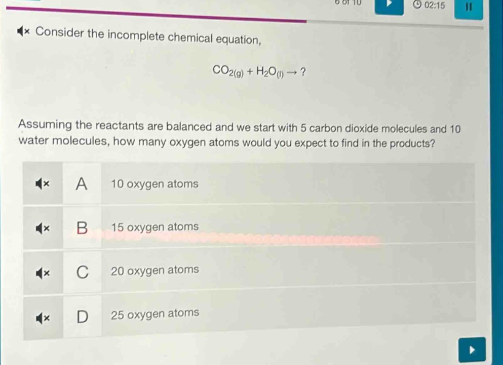 consider the incomplete chemical equation, co₂(g) + h₂o(l) → ? assuming the reactants are balanced and we start with 5 carbon dioxide molecules and 10 water molecules, how many oxygen atoms would you expect to find in the products? a 10 oxygen atoms b 15 oxygen atoms c 20 oxygen atoms d 25 oxygen atoms