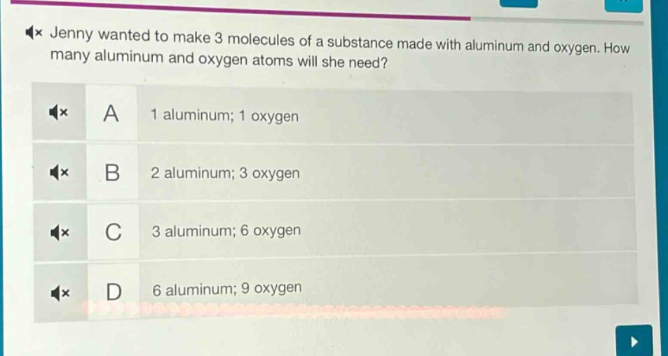 jenny wanted to make 3 molecules of a substance made with aluminum and oxygen. how many aluminum and oxygen atoms will she need?\na 1 aluminum; 1 oxygen\nb 2 aluminum; 3 oxygen\nc 3 aluminum; 6 oxygen\nd 6 aluminum; 9 oxygen