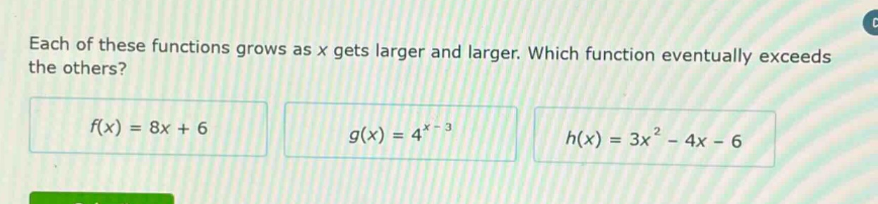 each of these functions grows as x gets larger and larger. which function eventually exceeds the others?\n$f(x)=8x + 6$\n$g(x)=4^{x - 3}$\n$h(x)=3x^{2}-4x - 6$