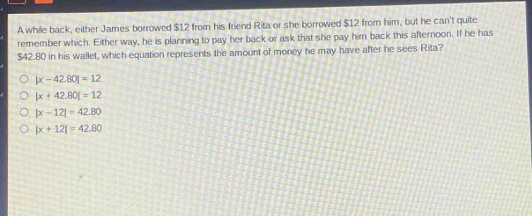 a while back, either james borrowed $12 from his friend rita or she borrowed $12 from him, but he cant quite remember which. either way, he is planning to pay her back or ask that she pay him back this afternoon. if he has $42.80 in his wallet, which equation represents the amount of money he may have after he sees rita?\n|x - 42.80| = 12\n|x + 42.80| = 12\n|x - 12| = 42.80\n|x + 12| = 42.80