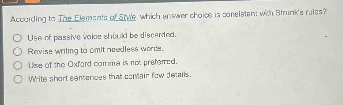 according to the elements of style, which answer choice is consistent with strunks rules?\nuse of passive voice should be discarded.\nrevise writing to omit needless words.\nuse of the oxford comma is not preferred.\nwrite short sentences that contain few details.
