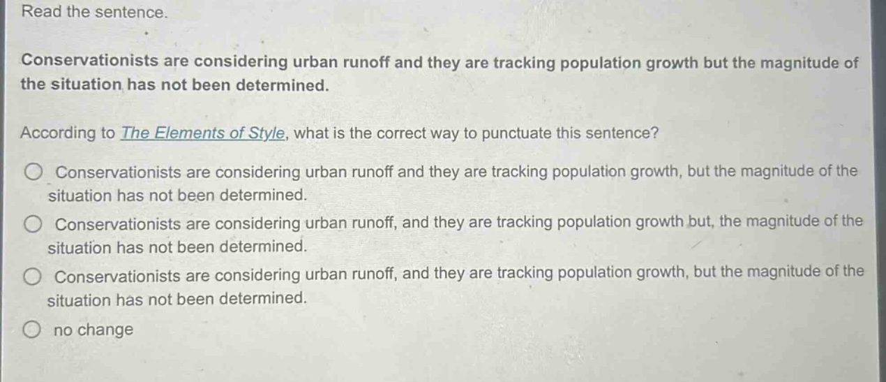 read the sentence.\nconservationists are considering urban runoff and they are tracking population growth but the magnitude of the situation has not been determined.\naccording to the elements of style, what is the correct way to punctuate this sentence?\nconservationists are considering urban runoff and they are tracking population growth, but the magnitude of the situation has not been determined.\nconservationists are considering urban runoff, and they are tracking population growth but, the magnitude of the situation has not been determined.\nconservationists are considering urban runoff, and they are tracking population growth, but the magnitude of the situation has not been determined.\nno change