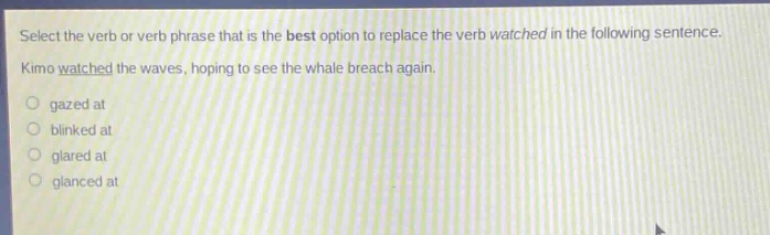 select the verb or verb phrase that is the best option to replace the verb watched in the following sentence. kimo watched the waves, hoping to see the whale breach again. \n - gazed at\n - blinked at\n - glared at\n - glanced at