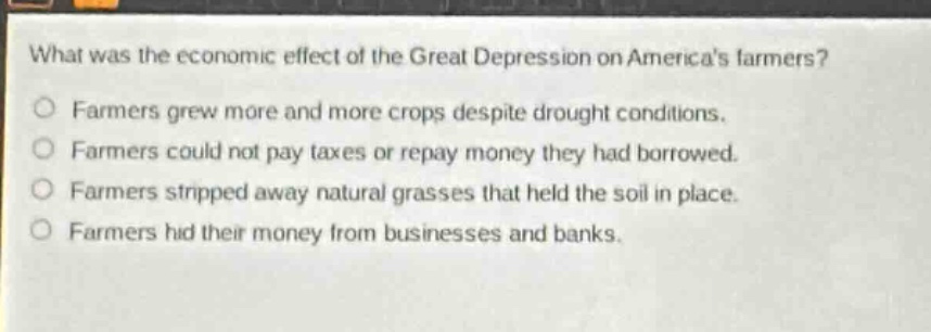 what was the economic effect of the great depression on americas farmers?\nfarmers grew more and more crops despite drought conditions.\nfarmers could not pay taxes or repay money they had borrowed.\nfarmers stripped away natural grasses that held the soil in place.\nfarmers hid their money from businesses and banks.