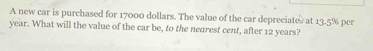 a new car is purchased for 17000 dollars. the value of the car depreciates at 13.5% per year. what will the value of the car be, to the nearest cent, after 12 years?