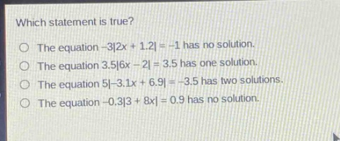 which statement is true?\nthe equation -3|2x + 1.2| = -1 has no solution.\nthe equation 3.5|6x - 2| = 3.5 has one solution.\nthe equation 5|-3.1x + 6.9| = -3.5 has two solutions.\nthe equation -0.3|3 + 8x| = 0.9 has no solution.