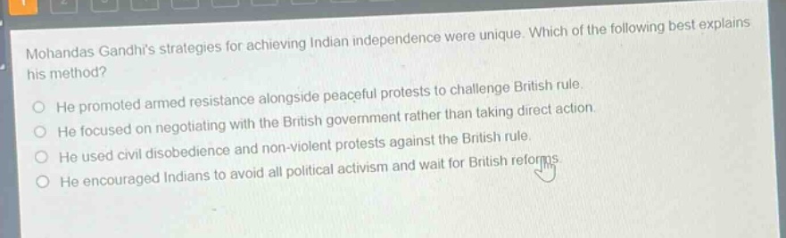 mohandas gandhis strategies for achieving indian independence were unique. which of the following best explains his method?\nhe promoted armed resistance alongside peaceful protests to challenge british rule.\nhe focused on negotiating with the british government rather than taking direct action.\nhe used civil disobedience and non - violent protests against the british rule.\nhe encouraged indians to avoid all political activism and wait for british reforms.