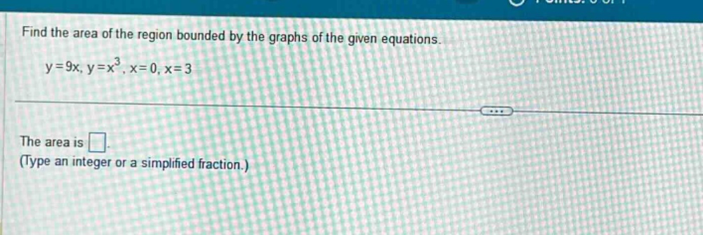 find the area of the region bounded by the graphs of the given equations.\ny = 9x, y = x^3, x = 0, x = 3\nthe area is \n(type an integer or a simplified fraction.)