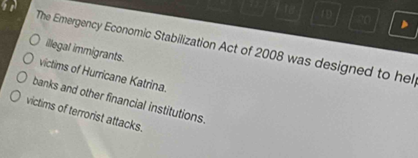 the emergency economic stabilization act of 2008 was designed to help\nillegal immigrants.\nvictims of hurricane katrina.\nbanks and other financial institutions.\nvictims of terrorist attacks.