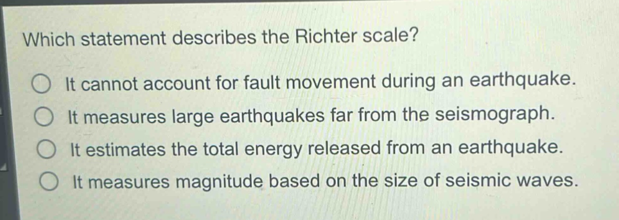 which statement describes the richter scale?\nit cannot account for fault movement during an earthquake.\nit measures large earthquakes far from the seismograph.\nit estimates the total energy released from an earthquake.\nit measures magnitude based on the size of seismic waves.