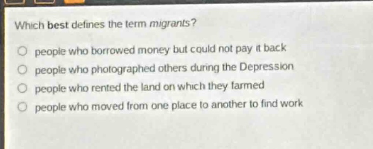 which best defines the term migrants?\npeople who borrowed money but could not pay it back\npeople who photographed others during the depression\npeople who rented the land on which they farmed\npeople who moved from one place to another to find work