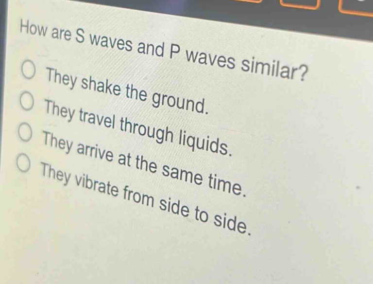 how are s waves and p waves similar?\nthey shake the ground.\nthey travel through liquids.\nthey arrive at the same time.\nthey vibrate from side to side.