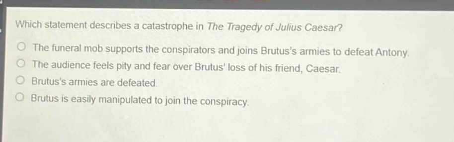 which statement describes a catastrophe in the tragedy of julius caesar?\nthe funeral mob supports the conspirators and joins brutuss armies to defeat antony.\nthe audience feels pity and fear over brutus loss of his friend, caesar.\nbrutuss armies are defeated.\nbrutus is easily manipulated to join the conspiracy.