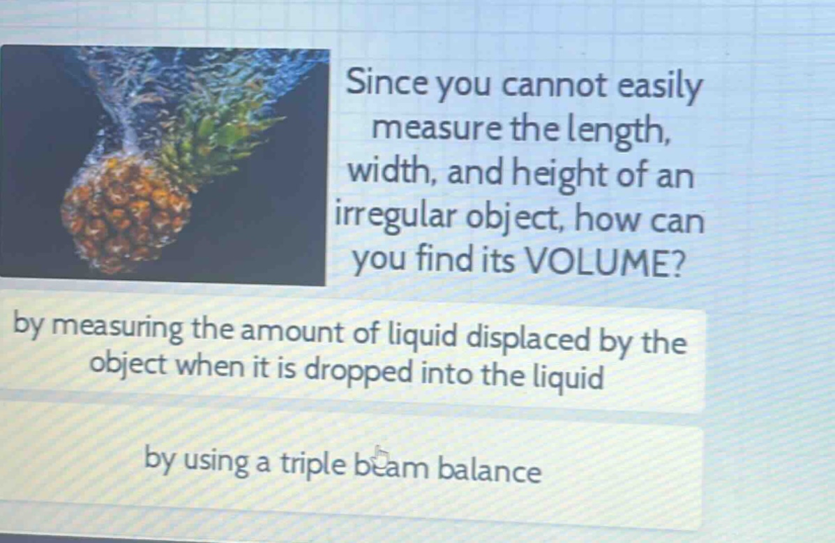 since you cannot easily measure the length, width, and height of an irregular object, how can you find its volume? by measuring the amount of liquid displaced by the object when it is dropped into the liquid by using a triple beam balance