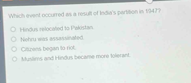 which event occurred as a result of indias partition in 1947?\nhindus relocated to pakistan.\nnehru was assassinated.\ncitizens began to riot.\nmuslims and hindus became more tolerant.