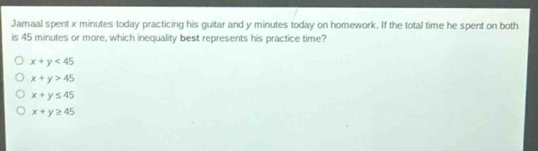 jamaal spent x minutes today practicing his guitar and y minutes today on homework. if the total time he spent on both is 45 minutes or more, which inequality best represents his practice time?\n○ x + y < 45\n○ x + y > 45\n○ x + y ≤ 45\n○ x + y ≥ 45