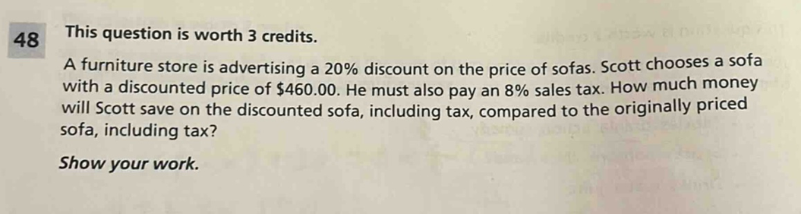 48 this question is worth 3 credits. a furniture store is advertising a 20% discount on the price of sofas. scott chooses a sofa with a discounted price of $460.00. he must also pay an 8% sales tax. how much money will scott save on the discounted sofa, including tax, compared to the originally priced sofa, including tax? show your work.