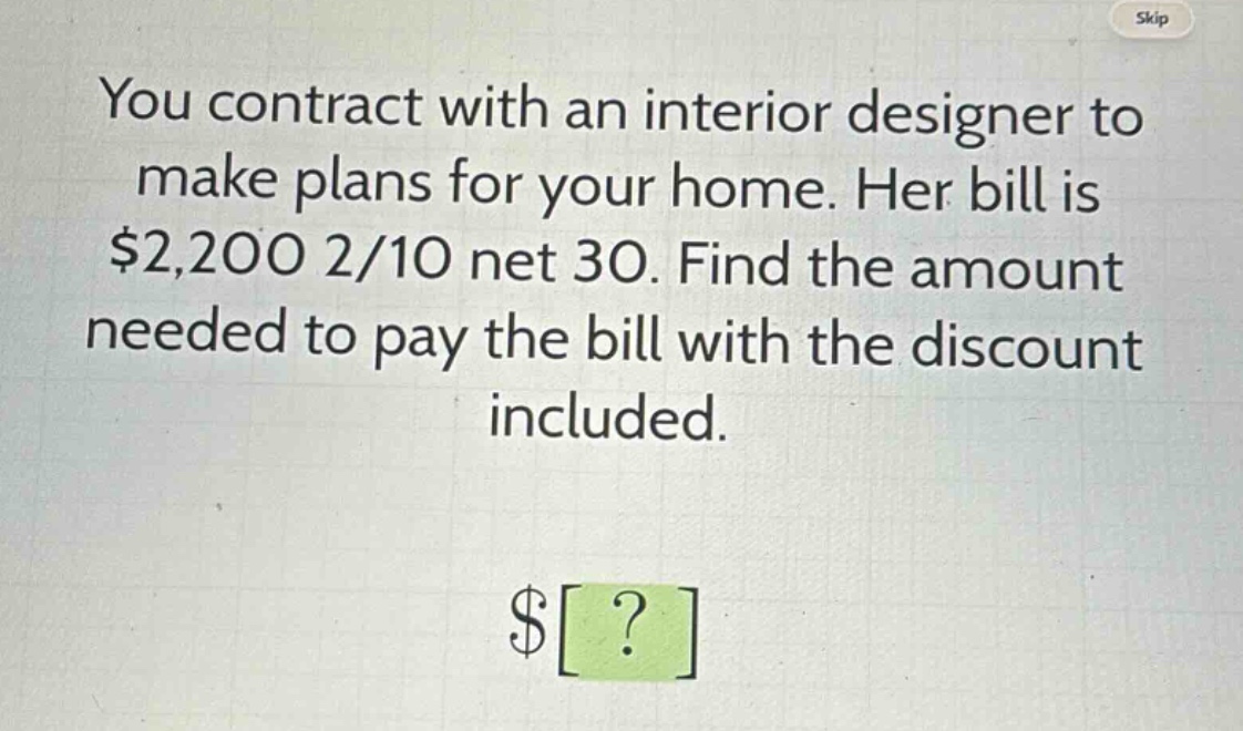 you contract with an interior designer to make plans for your home. her bill is $2,200 2/10 net 30. find the amount needed to pay the bill with the discount included.