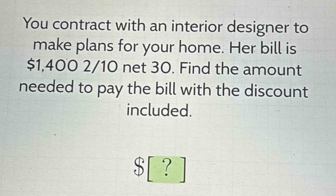 you contract with an interior designer to make plans for your home. her bill is $1,400 2/10 net 30. find the amount needed to pay the bill with the discount included.