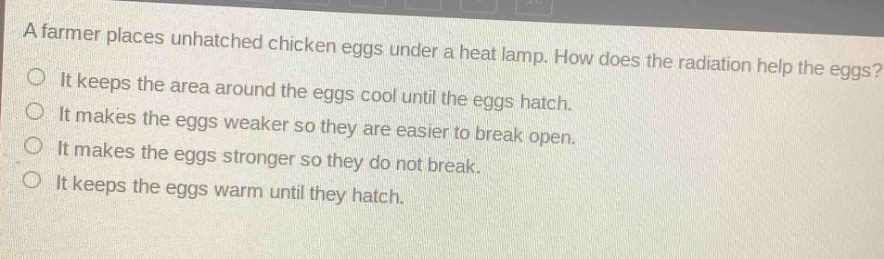 a farmer places unhatched chicken eggs under a heat lamp. how does the radiation help the eggs?\nit keeps the area around the eggs cool until the eggs hatch.\nit makes the eggs weaker so they are easier to break open.\nit makes the eggs stronger so they do not break.\nit keeps the eggs warm until they hatch.