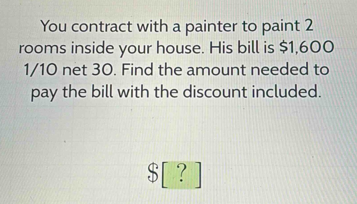 you contract with a painter to paint 2 rooms inside your house. his bill is $1,600 1/10 net 30. find the amount needed to pay the bill with the discount included.