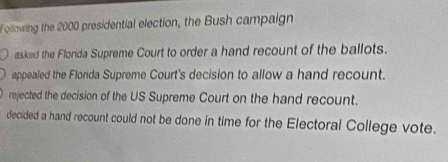 following the 2000 presidential election, the bush campaign\nasked the florida supreme court to order a hand recount of the ballots.\nappealed the florida supreme courts decision to allow a hand recount.\nrejected the decision of the us supreme court on the hand recount.\ndecided a hand recount could not be done in time for the electoral college vote.