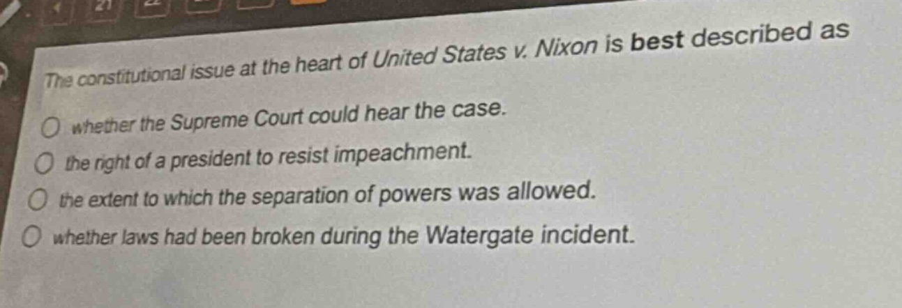the constitutional issue at the heart of united states v. nixon is best described as\nwhether the supreme court could hear the case.\nthe right of a president to resist impeachment.\nthe extent to which the separation of powers was allowed.\nwhether laws had been broken during the watergate incident.