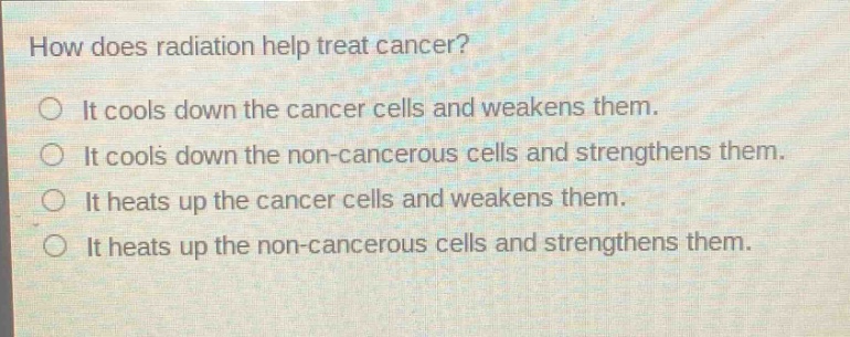 how does radiation help treat cancer?\nit cools down the cancer cells and weakens them.\nit cools down the non - cancerous cells and strengthens them.\nit heats up the cancer cells and weakens them.\nit heats up the non - cancerous cells and strengthens them.